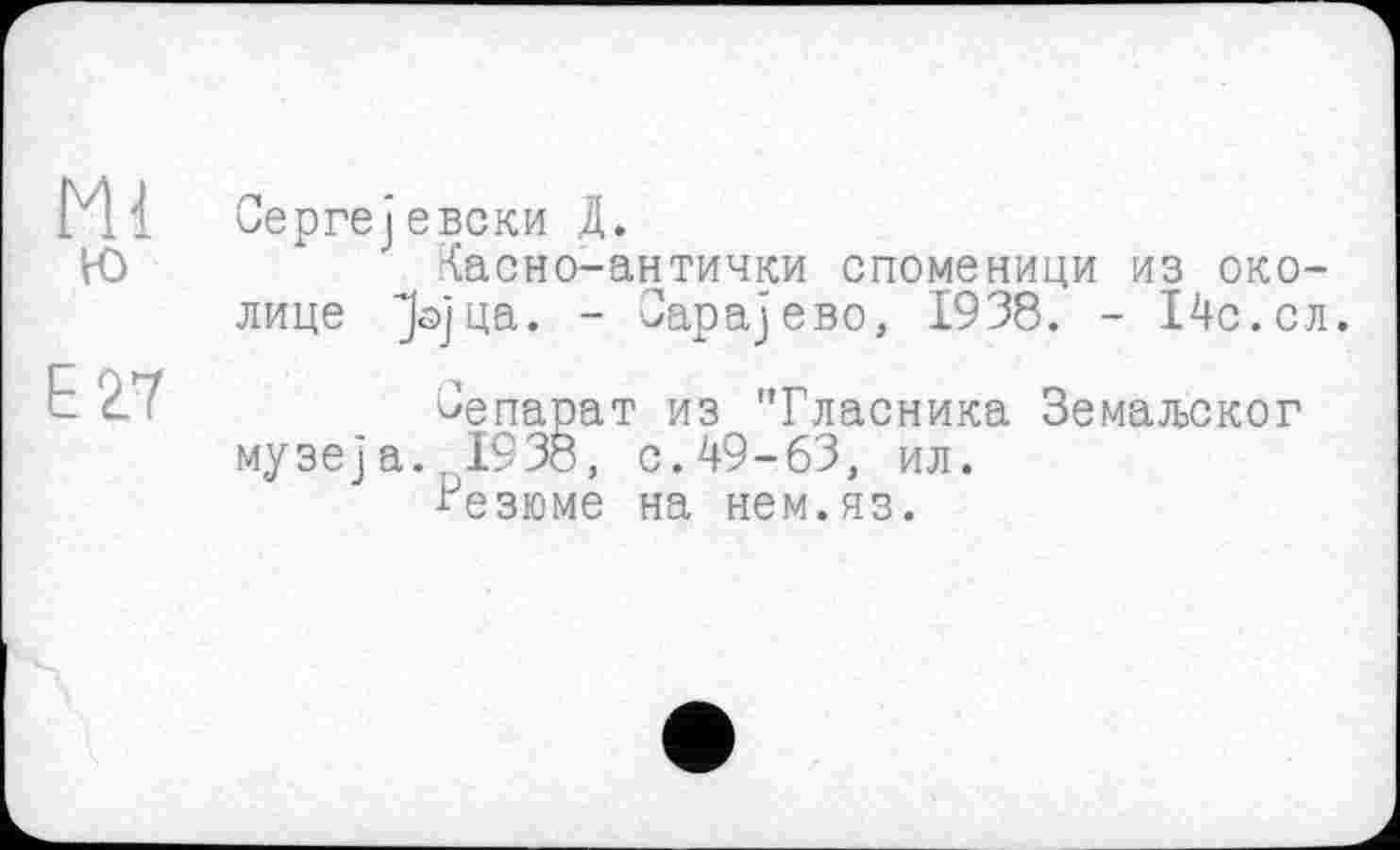 ﻿Ml
ю
E27
Сергејевски Д.
Хасно-антички споменици из околице Јојца. - Оарајево, 1938. - 14с.сл.
Зепарат из "Гласника Земаљског музеј а.. 193б, с.49-63, ил.
Резюме на нем.яз.